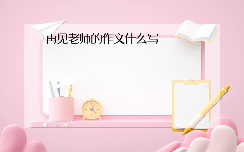 再见老师的作文什么写