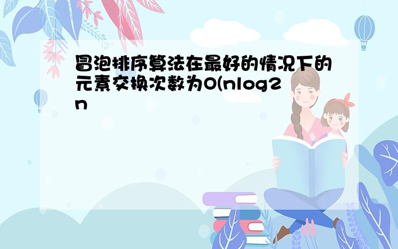 冒泡排序算法在最好的情况下的元素交换次数为O(nlog2n