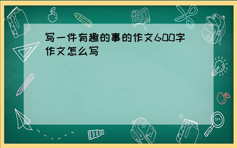 写一件有趣的事的作文600字作文怎么写