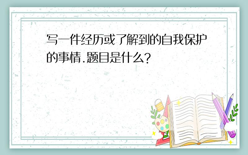 写一件经历或了解到的自我保护的事情.题目是什么?