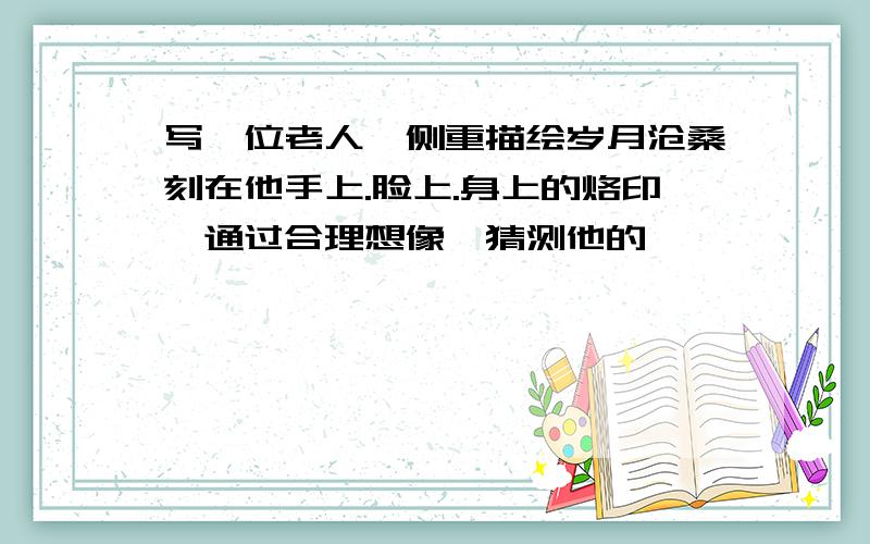 写一位老人,侧重描绘岁月沧桑刻在他手上.脸上.身上的烙印,通过合理想像,猜测他的