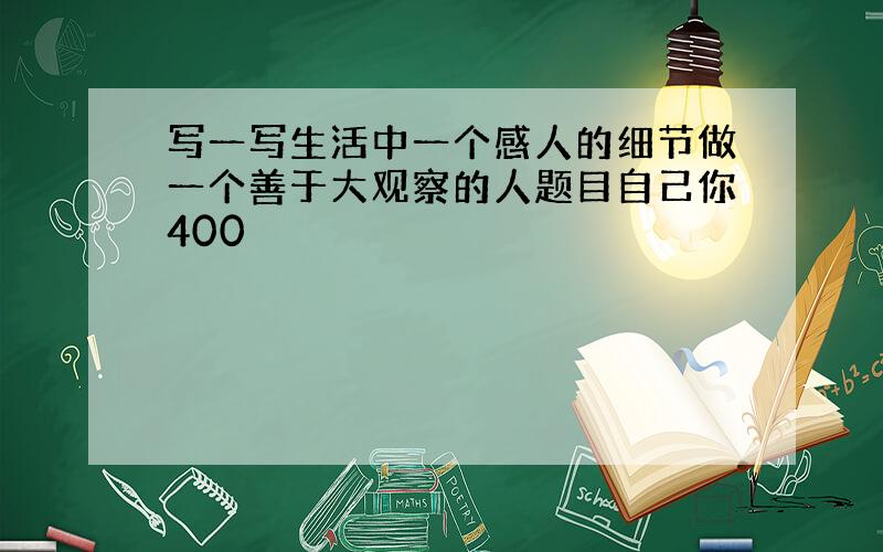 写一写生活中一个感人的细节做一个善于大观察的人题目自己你400