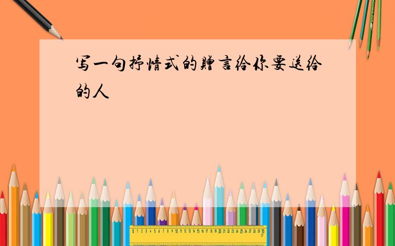 写一句抒情式的赠言给你要送给的人