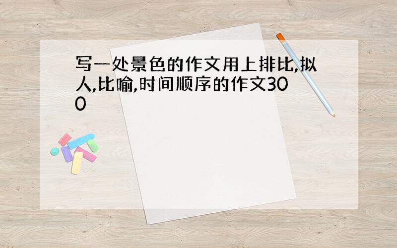 写一处景色的作文用上排比,拟人,比喻,时间顺序的作文300