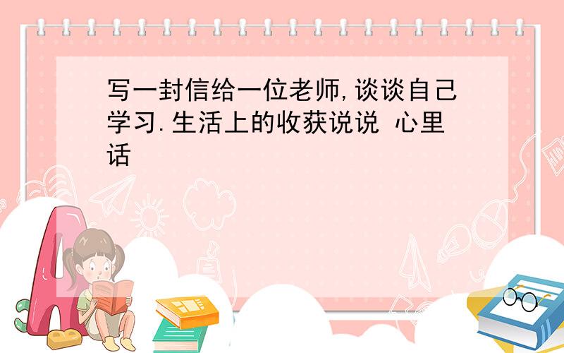 写一封信给一位老师,谈谈自己学习.生活上的收获说说 心里话