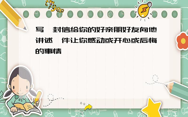 写一封信给你的好亲朋好友向他讲述一件让你感动或开心或后悔的事情