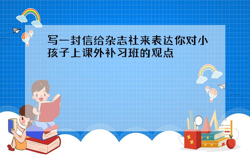 写一封信给杂志社来表达你对小孩子上课外补习班的观点