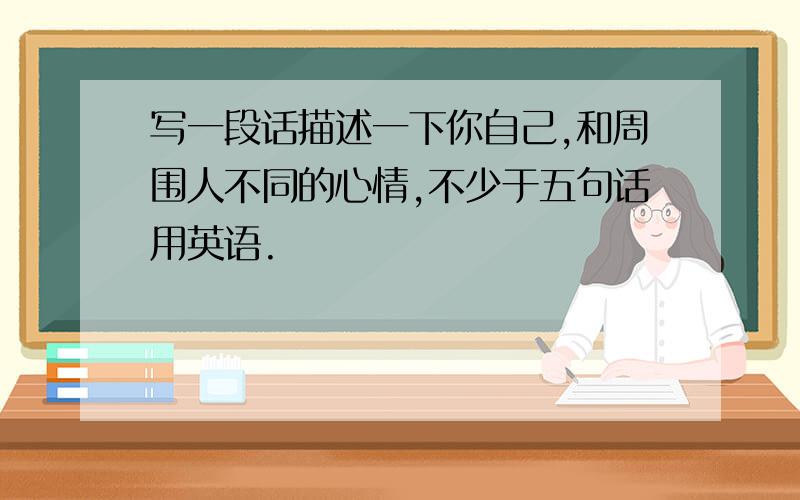 写一段话描述一下你自己,和周围人不同的心情,不少于五句话用英语.