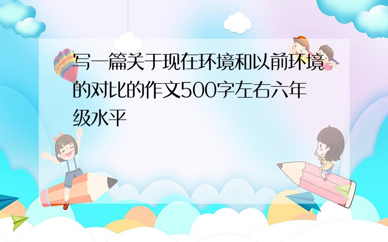 写一篇关于现在环境和以前环境的对比的作文500字左右六年级水平