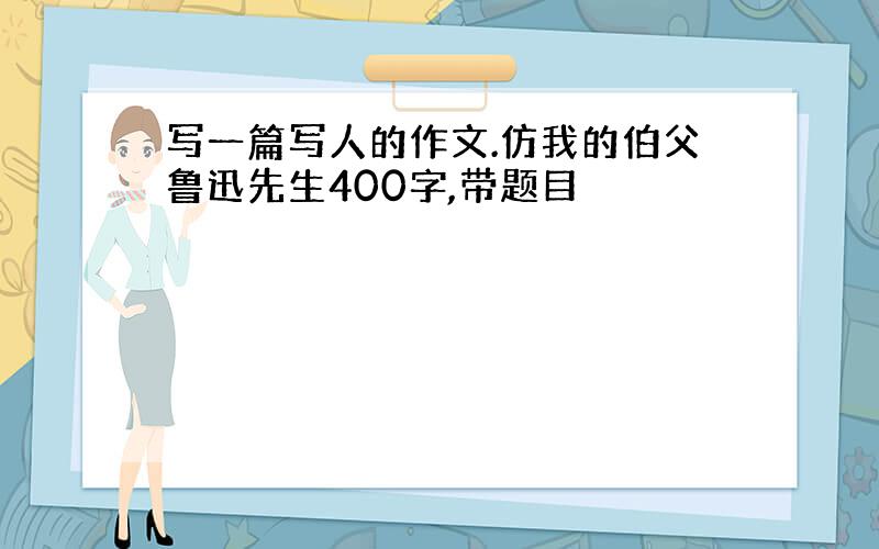 写一篇写人的作文.仿我的伯父鲁迅先生400字,带题目