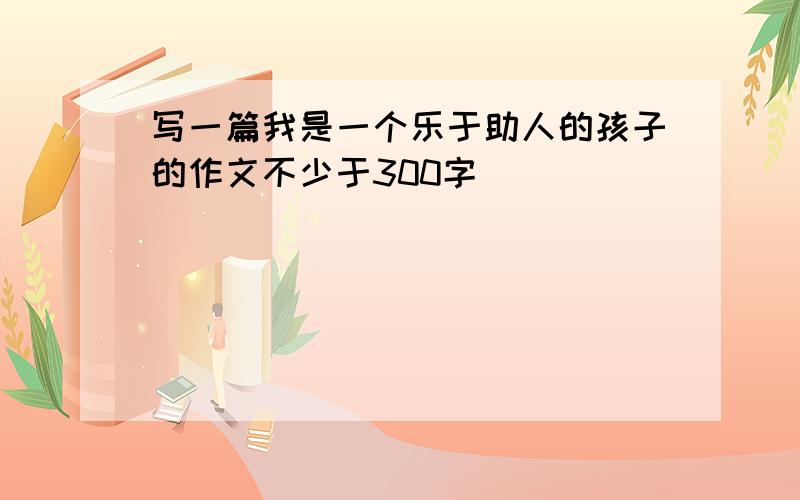 写一篇我是一个乐于助人的孩子的作文不少于300字