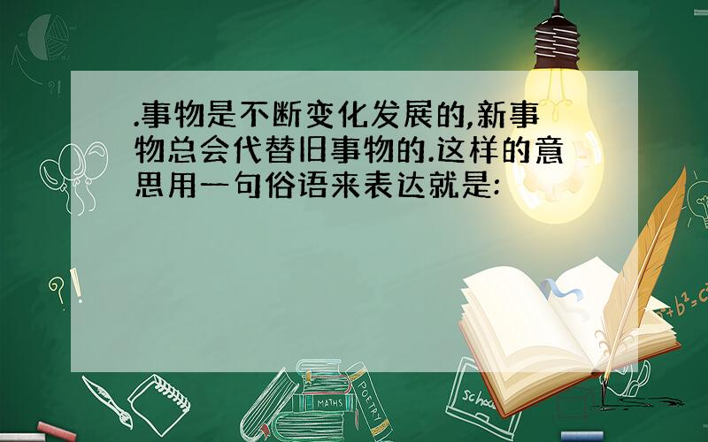 .事物是不断变化发展的,新事物总会代替旧事物的.这样的意思用一句俗语来表达就是: