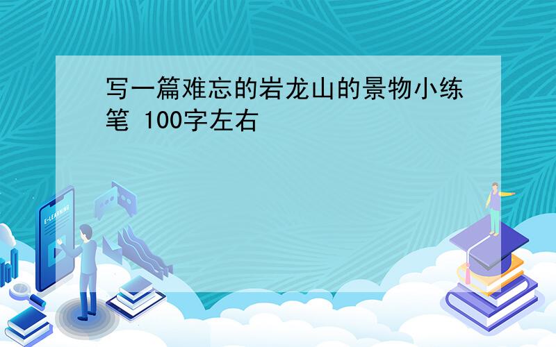 写一篇难忘的岩龙山的景物小练笔 100字左右