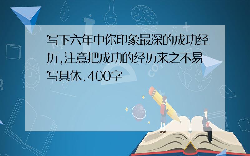 写下六年中你印象最深的成功经历,注意把成功的经历来之不易写具体.400字