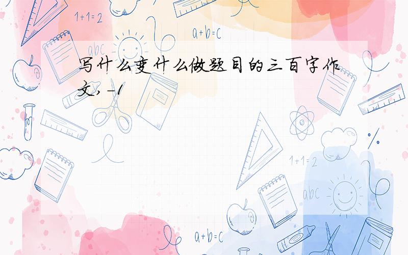 写什么变什么做题目的三百字作文,-1