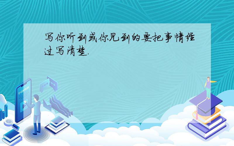 写你听到或你见到的要把事情经过写清楚.