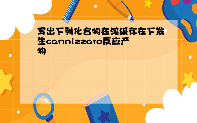 写出下列化合物在浓碱存在下发生cannizzaro反应产物