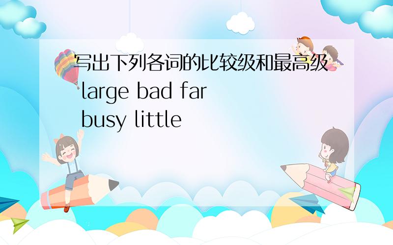 写出下列各词的比较级和最高级 large bad far busy little