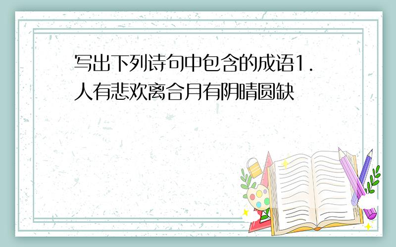 写出下列诗句中包含的成语1.人有悲欢离合月有阴晴圆缺