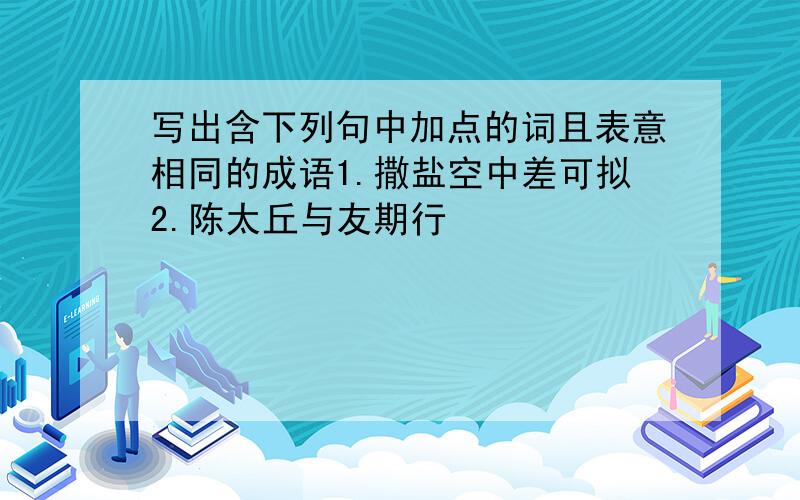 写出含下列句中加点的词且表意相同的成语1.撒盐空中差可拟2.陈太丘与友期行