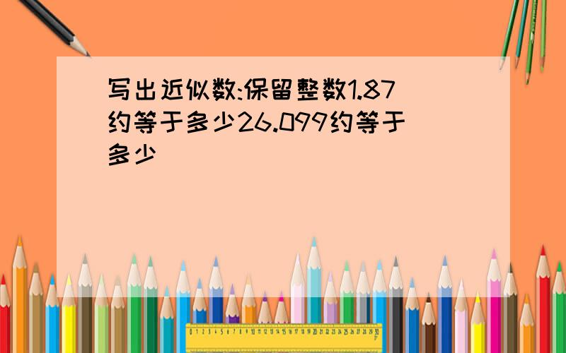 写出近似数:保留整数1.87约等于多少26.099约等于多少