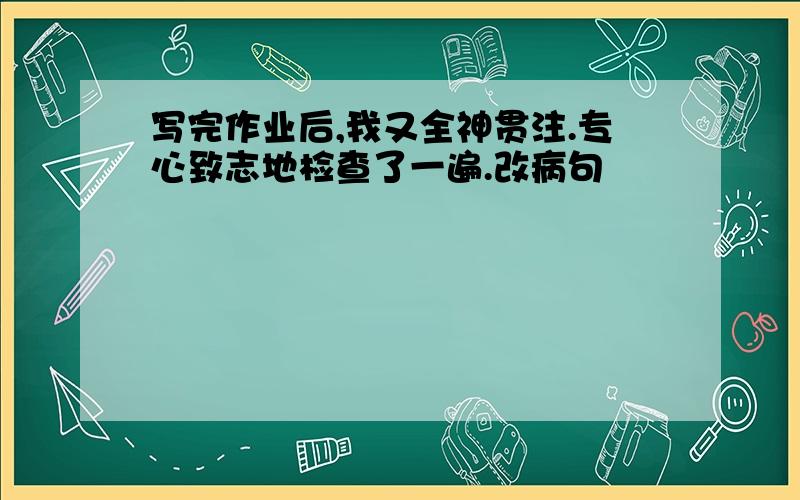 写完作业后,我又全神贯注.专心致志地检查了一遍.改病句