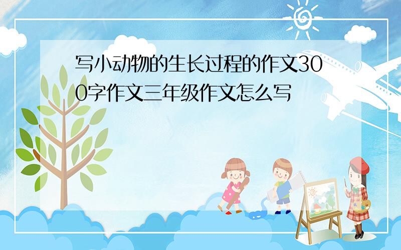 写小动物的生长过程的作文300字作文三年级作文怎么写