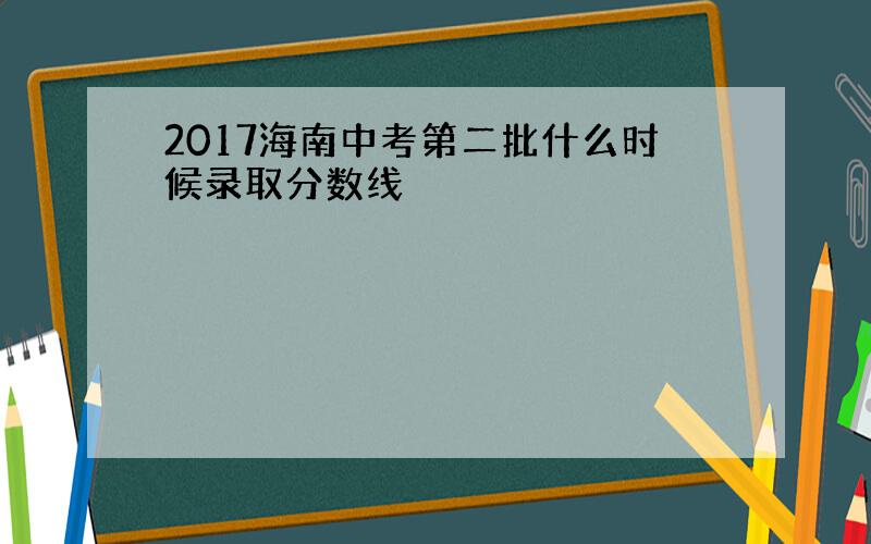 2017海南中考第二批什么时候录取分数线