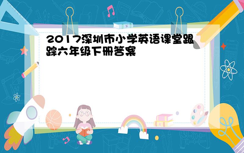 2017深圳市小学英语课堂跟踪六年级下册答案