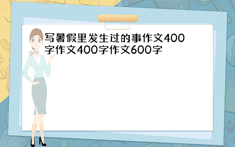 写暑假里发生过的事作文400字作文400字作文600字