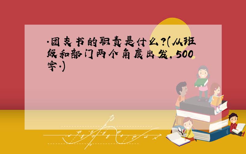 .团支书的职责是什么?(从班级和部门两个角度出发,500字.)