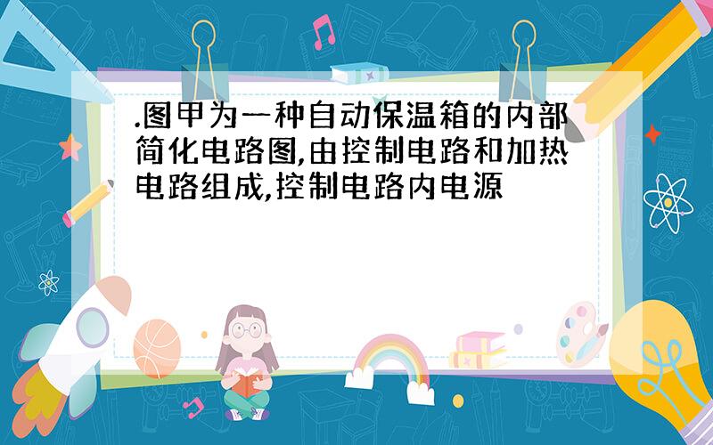 .图甲为一种自动保温箱的内部简化电路图,由控制电路和加热电路组成,控制电路内电源