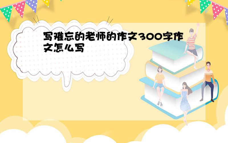 写难忘的老师的作文300字作文怎么写