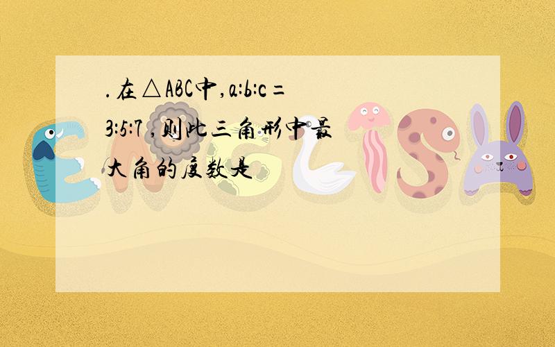 .在△ABC中,a:b:c=3:5:7 ,则此三角形中最大角的度数是