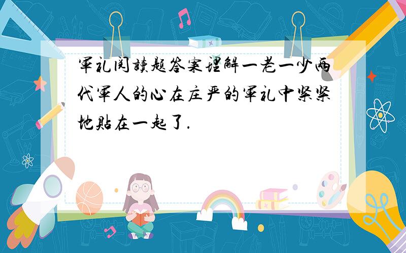 军礼阅读题答案理解一老一少两代军人的心在庄严的军礼中紧紧地贴在一起了.