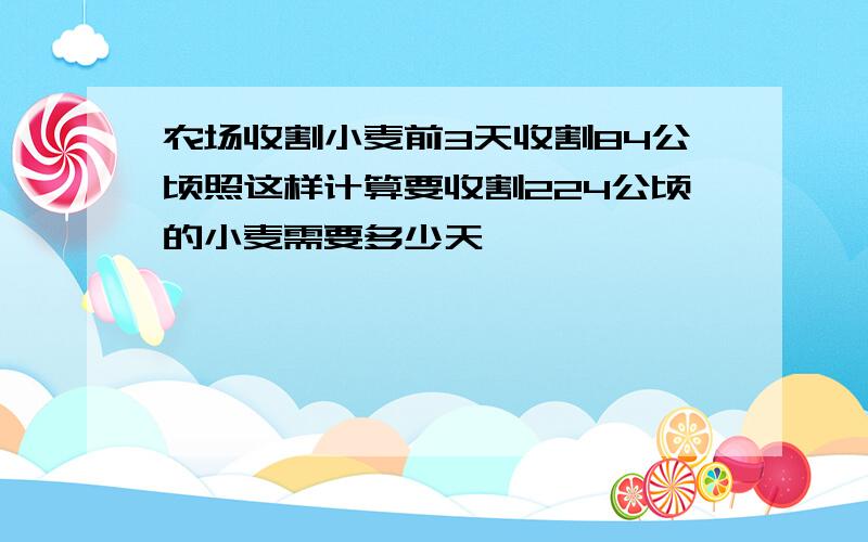 农场收割小麦前3天收割84公顷照这样计算要收割224公顷的小麦需要多少天