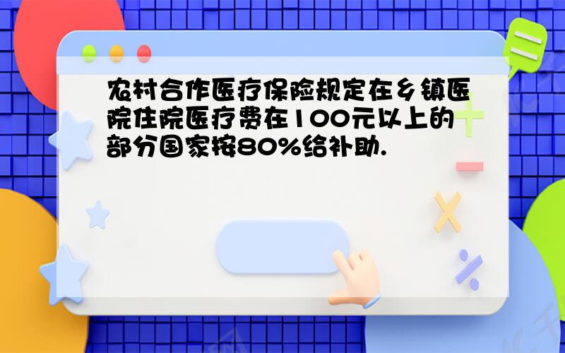 农村合作医疗保险规定在乡镇医院住院医疗费在100元以上的部分国家按80%给补助.