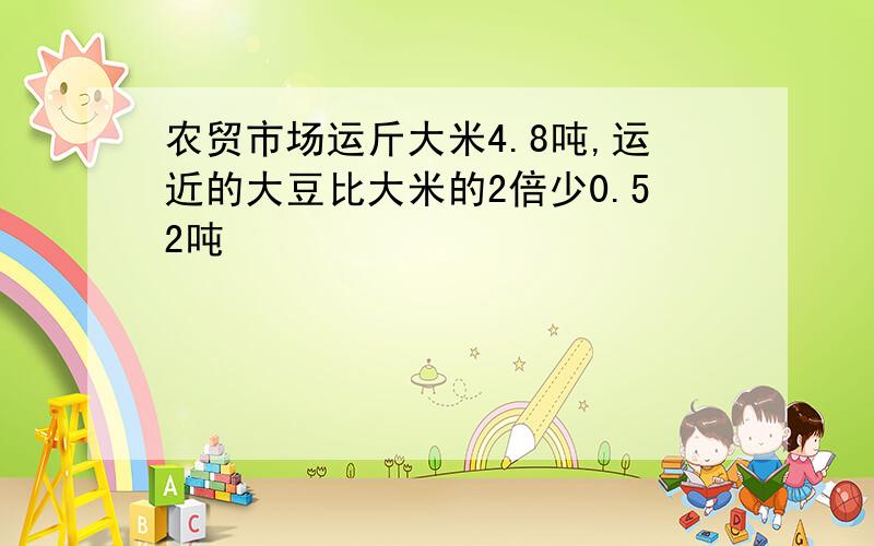 农贸市场运斤大米4.8吨,运近的大豆比大米的2倍少0.52吨