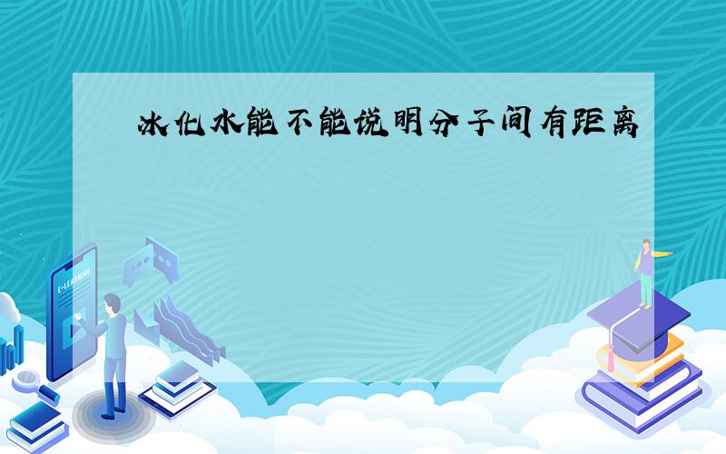 冰化水能不能说明分子间有距离