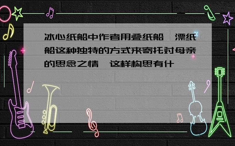 冰心纸船中作者用叠纸船,漂纸船这种独特的方式来寄托对母亲的思念之情,这样构思有什