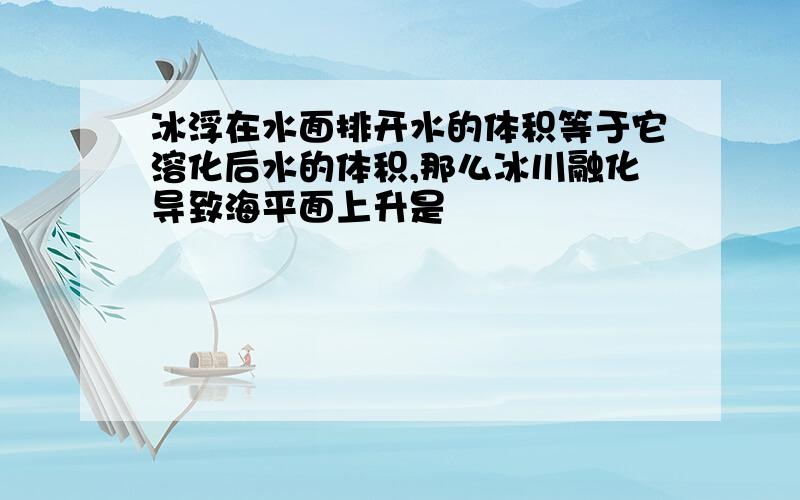 冰浮在水面排开水的体积等于它溶化后水的体积,那么冰川融化导致海平面上升是