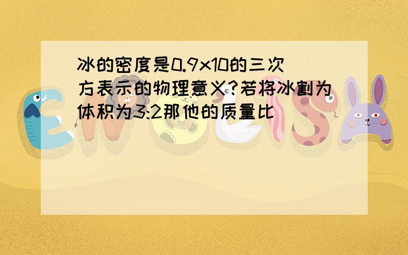 冰的密度是0.9x10的三次方表示的物理意义?若将冰割为体积为3:2那他的质量比