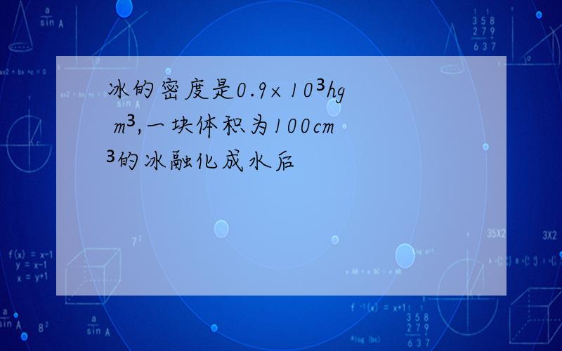 冰的密度是0.9×10³hg m³,一块体积为100cm³的冰融化成水后