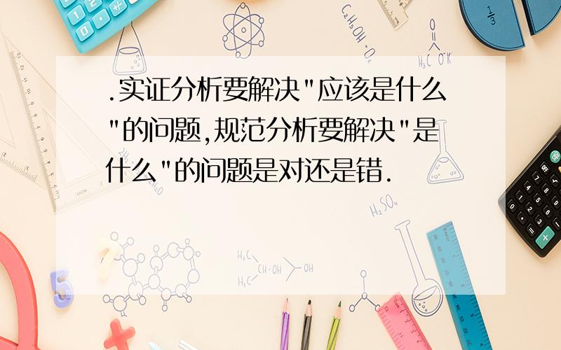 .实证分析要解决"应该是什么"的问题,规范分析要解决"是什么"的问题是对还是错.