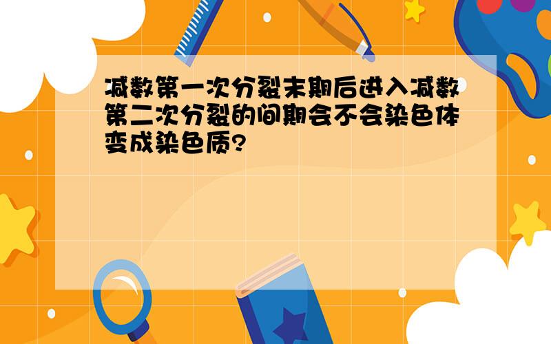 减数第一次分裂末期后进入减数第二次分裂的间期会不会染色体变成染色质?