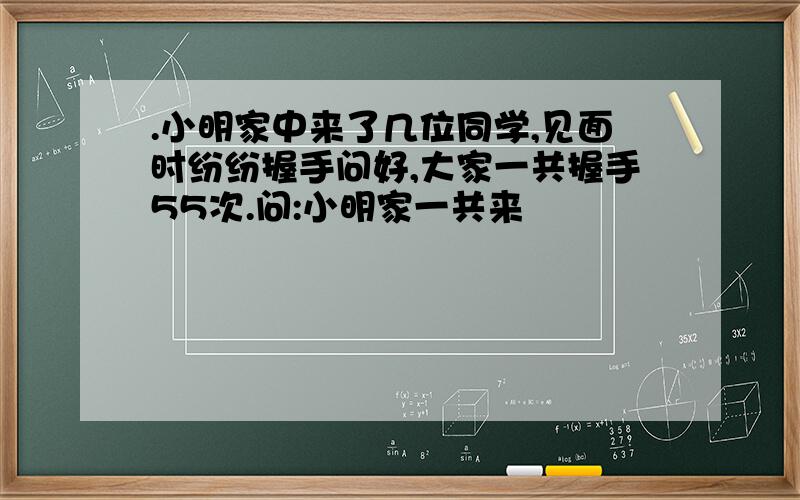 .小明家中来了几位同学,见面时纷纷握手问好,大家一共握手55次.问:小明家一共来