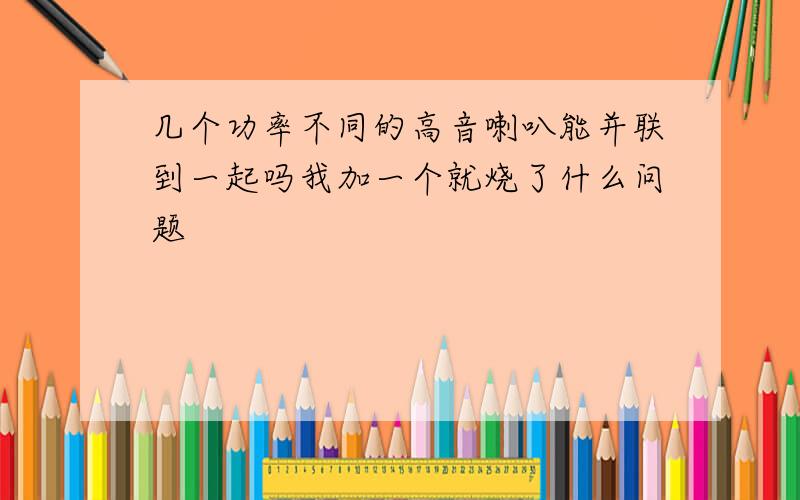 几个功率不同的高音喇叭能并联到一起吗我加一个就烧了什么问题