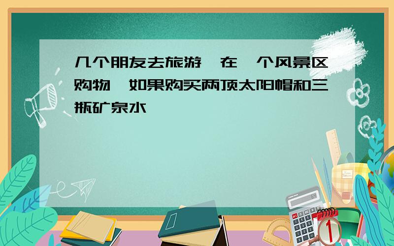 几个朋友去旅游,在一个风景区购物,如果购买两顶太阳帽和三瓶矿泉水