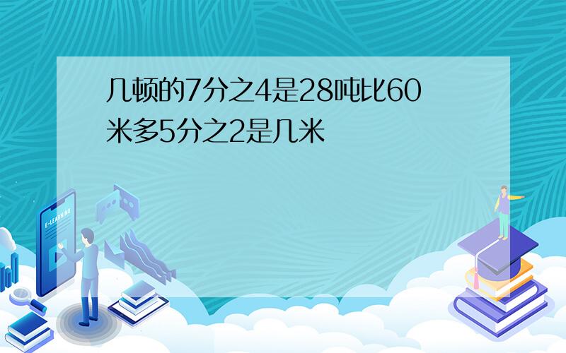 几顿的7分之4是28吨比60米多5分之2是几米