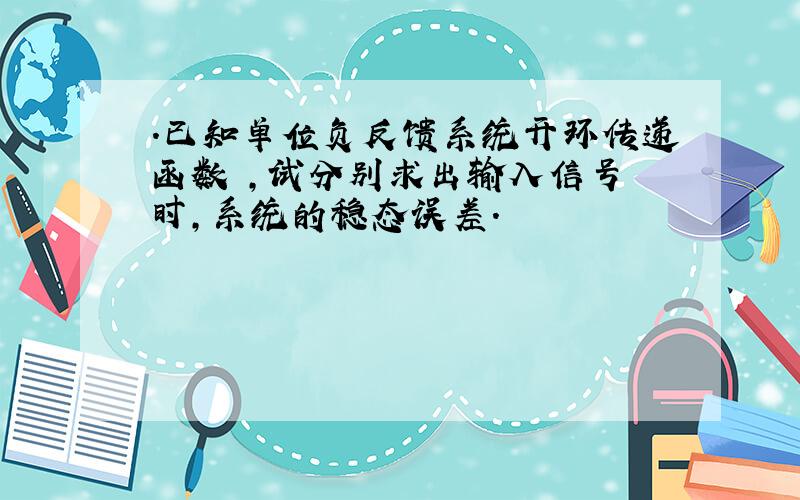 .已知单位负反馈系统开环传递函数 ,试分别求出输入信号 时,系统的稳态误差.